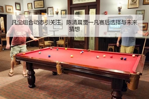 凡尘组合动态引关注，陈清晨贾一凡赛后选择与未来猜想（leyu）